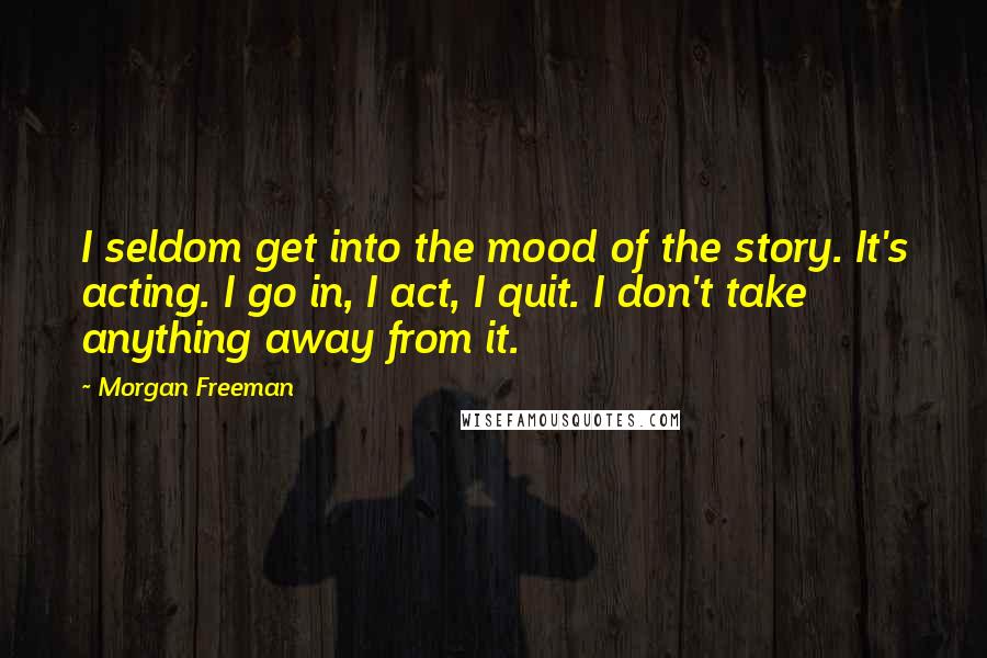 Morgan Freeman Quotes: I seldom get into the mood of the story. It's acting. I go in, I act, I quit. I don't take anything away from it.