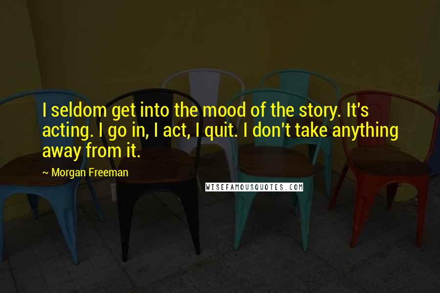Morgan Freeman Quotes: I seldom get into the mood of the story. It's acting. I go in, I act, I quit. I don't take anything away from it.