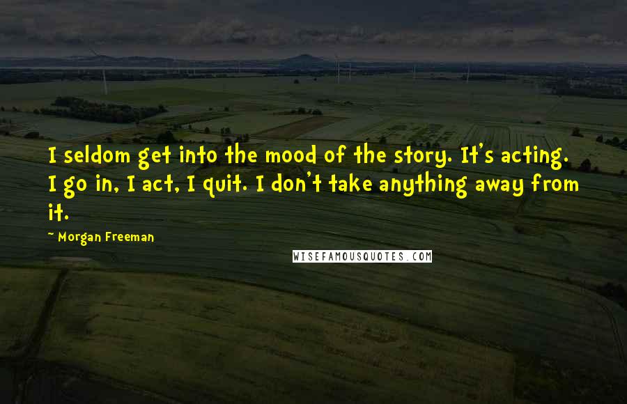 Morgan Freeman Quotes: I seldom get into the mood of the story. It's acting. I go in, I act, I quit. I don't take anything away from it.