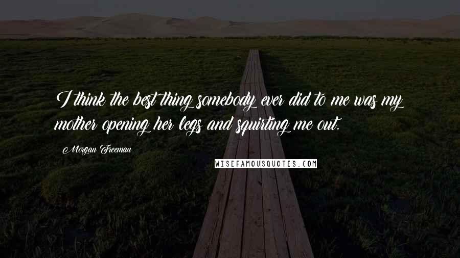 Morgan Freeman Quotes: I think the best thing somebody ever did to me was my mother opening her legs and squirting me out.