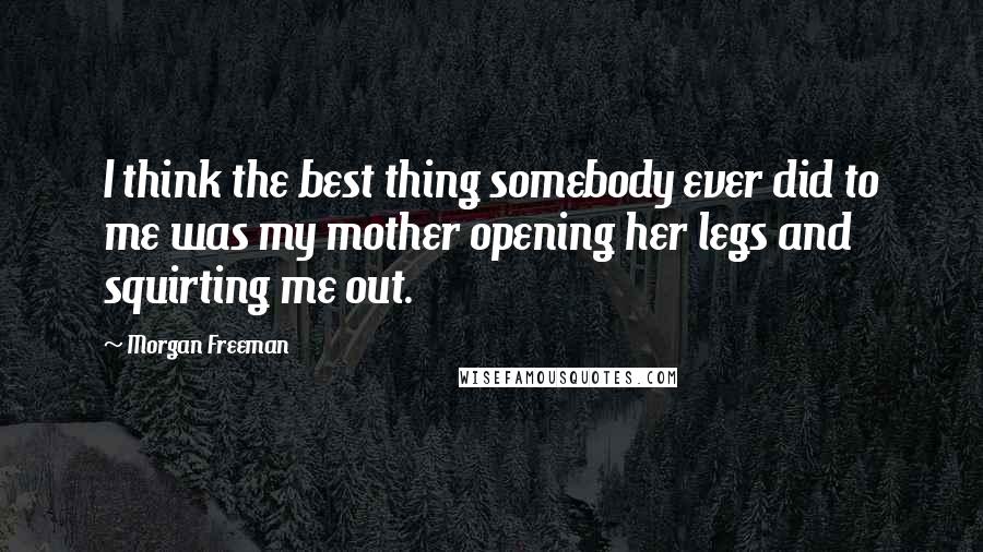 Morgan Freeman Quotes: I think the best thing somebody ever did to me was my mother opening her legs and squirting me out.