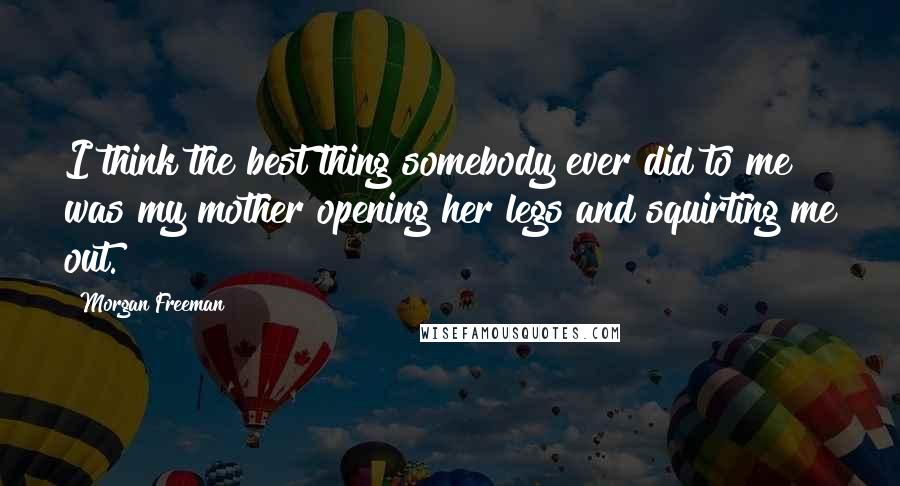 Morgan Freeman Quotes: I think the best thing somebody ever did to me was my mother opening her legs and squirting me out.