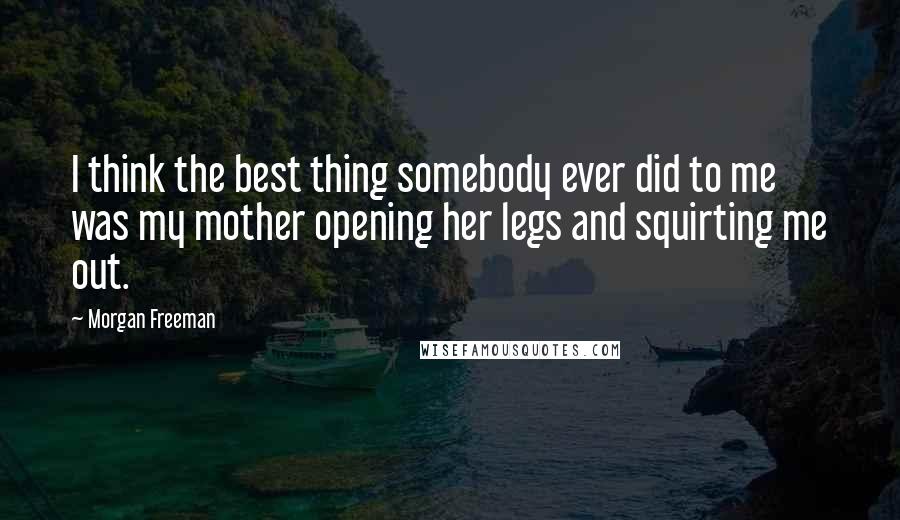 Morgan Freeman Quotes: I think the best thing somebody ever did to me was my mother opening her legs and squirting me out.