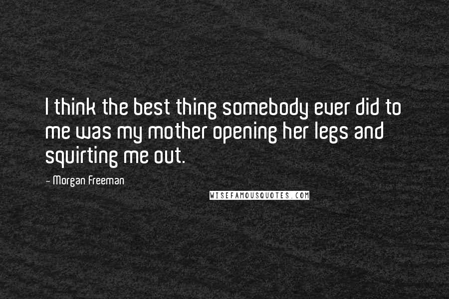 Morgan Freeman Quotes: I think the best thing somebody ever did to me was my mother opening her legs and squirting me out.