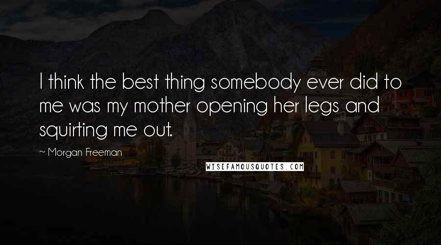 Morgan Freeman Quotes: I think the best thing somebody ever did to me was my mother opening her legs and squirting me out.