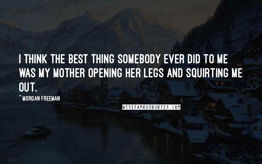 Morgan Freeman Quotes: I think the best thing somebody ever did to me was my mother opening her legs and squirting me out.