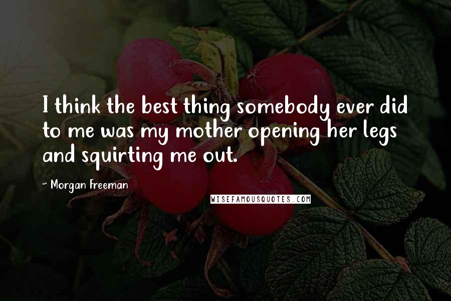 Morgan Freeman Quotes: I think the best thing somebody ever did to me was my mother opening her legs and squirting me out.