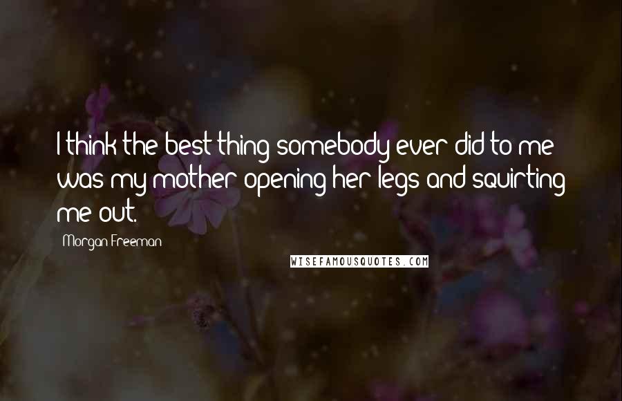 Morgan Freeman Quotes: I think the best thing somebody ever did to me was my mother opening her legs and squirting me out.