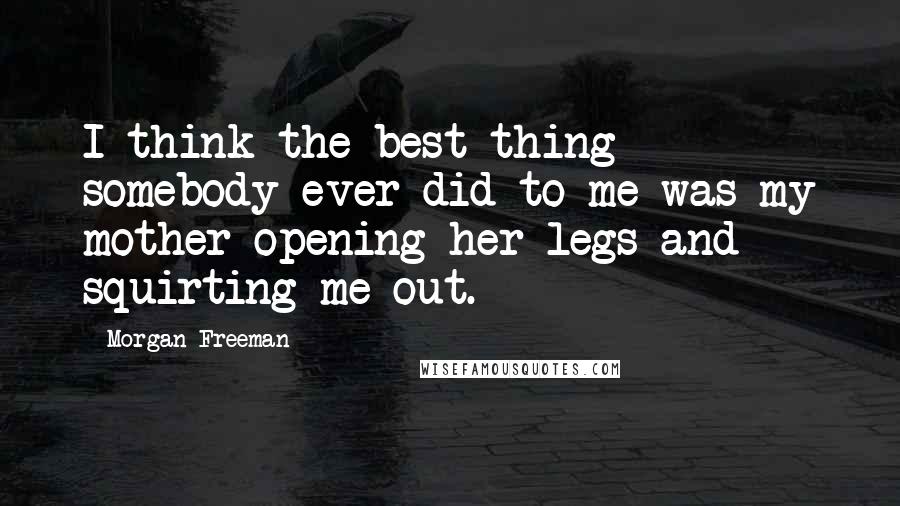 Morgan Freeman Quotes: I think the best thing somebody ever did to me was my mother opening her legs and squirting me out.