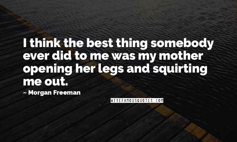 Morgan Freeman Quotes: I think the best thing somebody ever did to me was my mother opening her legs and squirting me out.