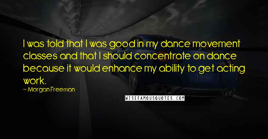 Morgan Freeman Quotes: I was told that I was good in my dance movement classes and that I should concentrate on dance because it would enhance my ability to get acting work.