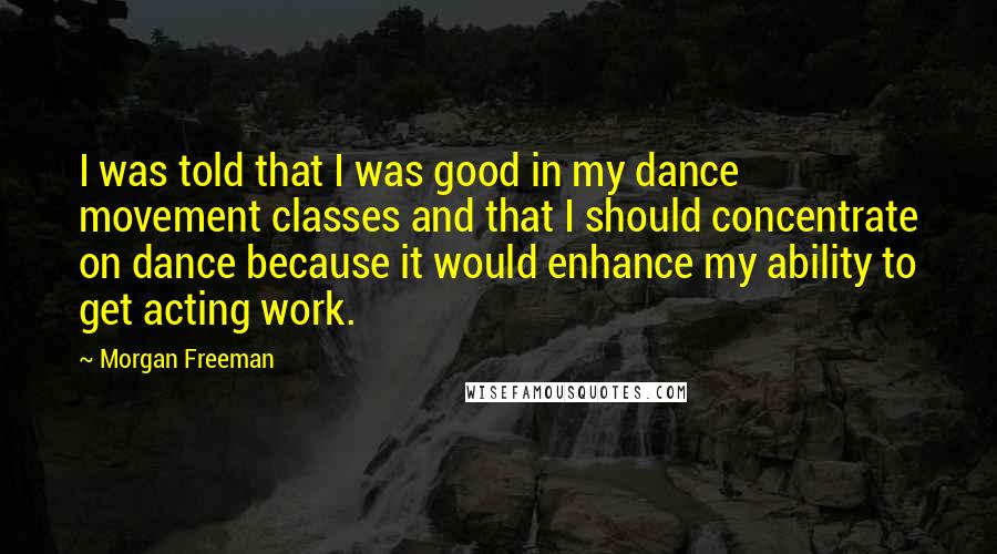 Morgan Freeman Quotes: I was told that I was good in my dance movement classes and that I should concentrate on dance because it would enhance my ability to get acting work.