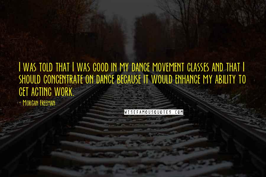 Morgan Freeman Quotes: I was told that I was good in my dance movement classes and that I should concentrate on dance because it would enhance my ability to get acting work.