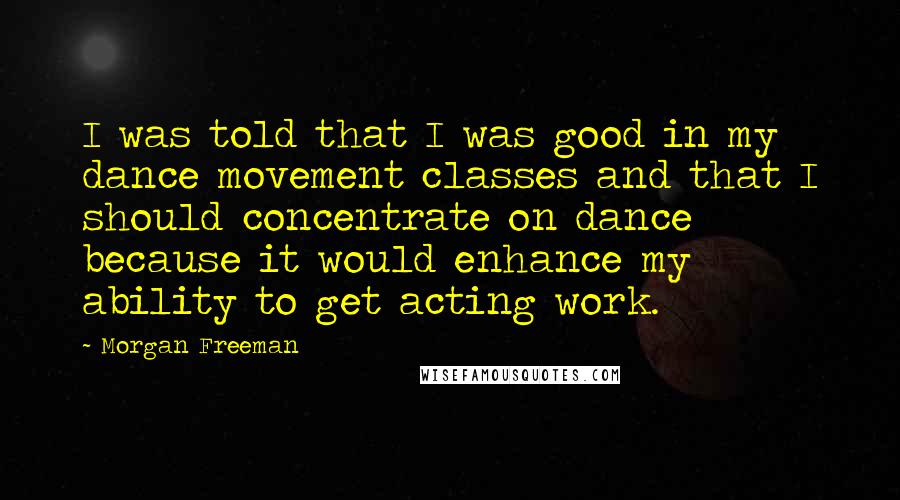Morgan Freeman Quotes: I was told that I was good in my dance movement classes and that I should concentrate on dance because it would enhance my ability to get acting work.