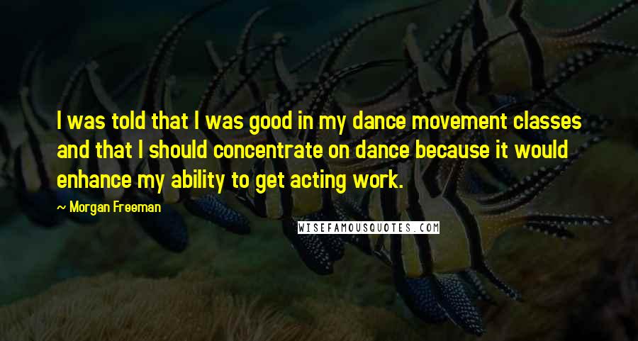 Morgan Freeman Quotes: I was told that I was good in my dance movement classes and that I should concentrate on dance because it would enhance my ability to get acting work.