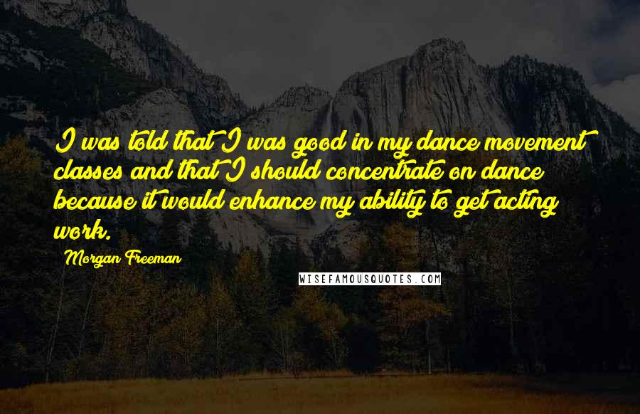 Morgan Freeman Quotes: I was told that I was good in my dance movement classes and that I should concentrate on dance because it would enhance my ability to get acting work.