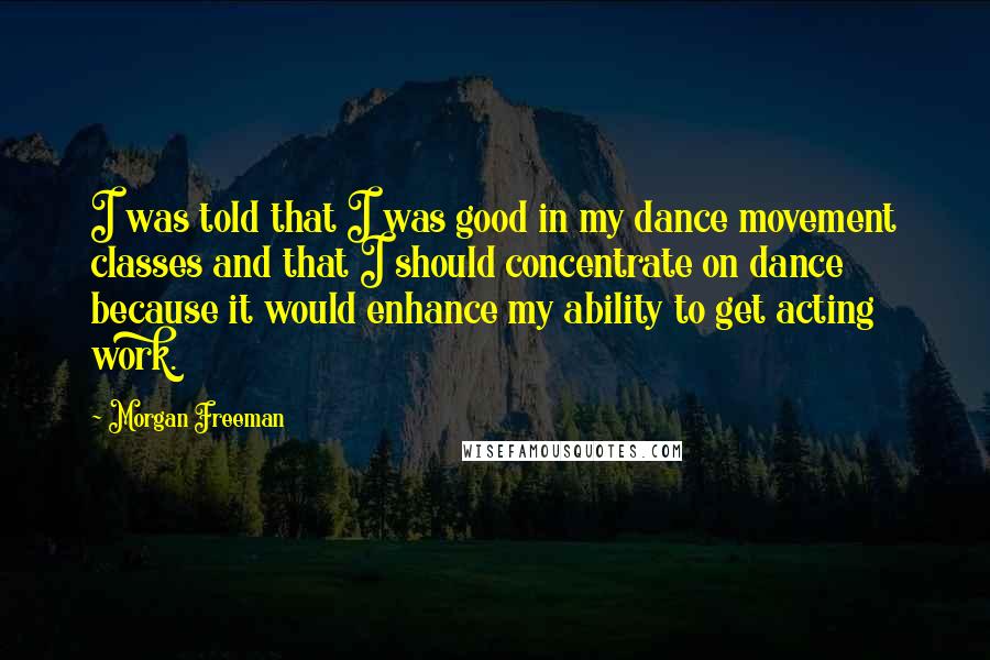 Morgan Freeman Quotes: I was told that I was good in my dance movement classes and that I should concentrate on dance because it would enhance my ability to get acting work.