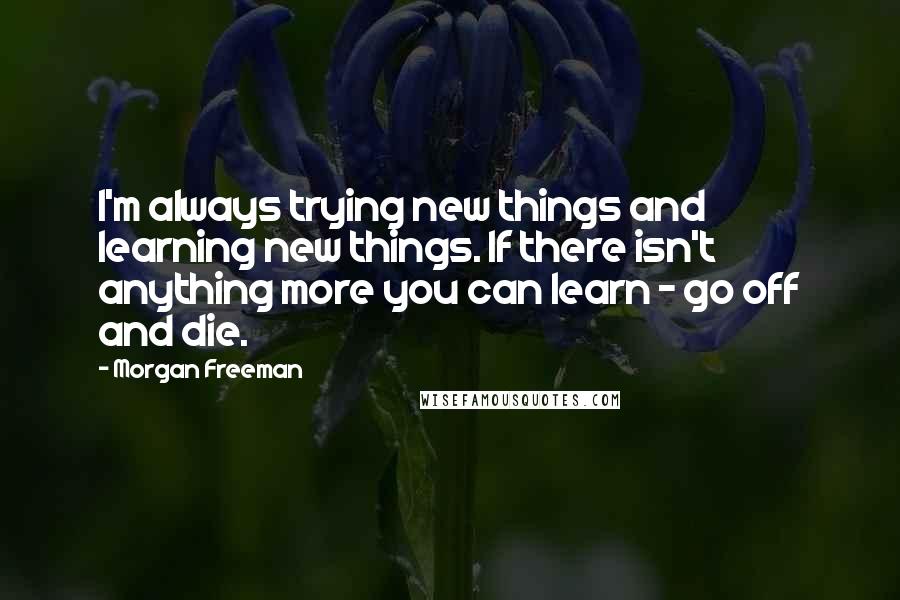 Morgan Freeman Quotes: I'm always trying new things and learning new things. If there isn't anything more you can learn - go off and die.