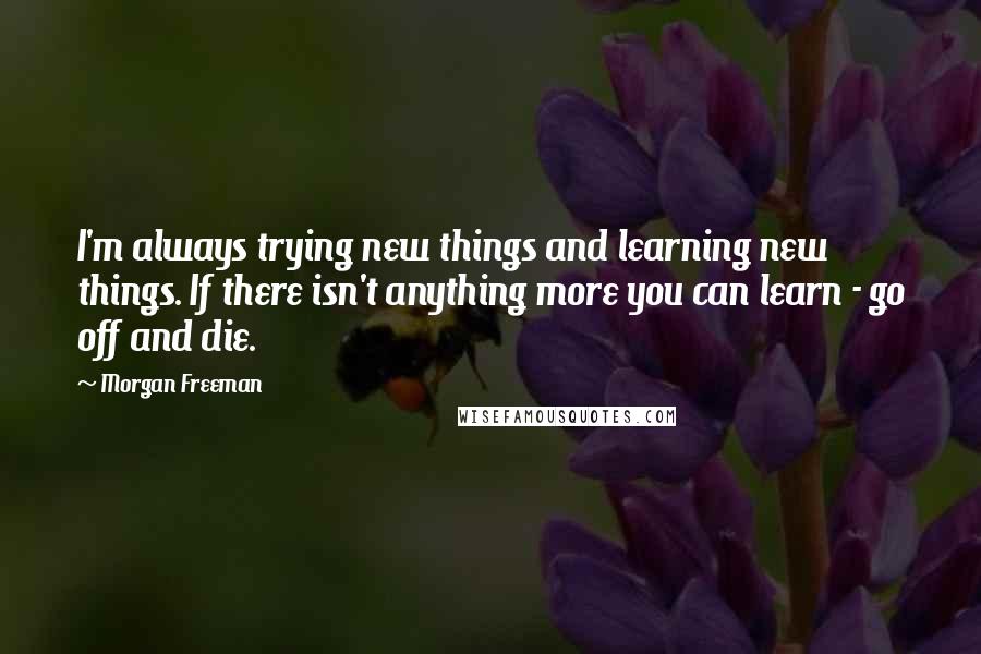 Morgan Freeman Quotes: I'm always trying new things and learning new things. If there isn't anything more you can learn - go off and die.