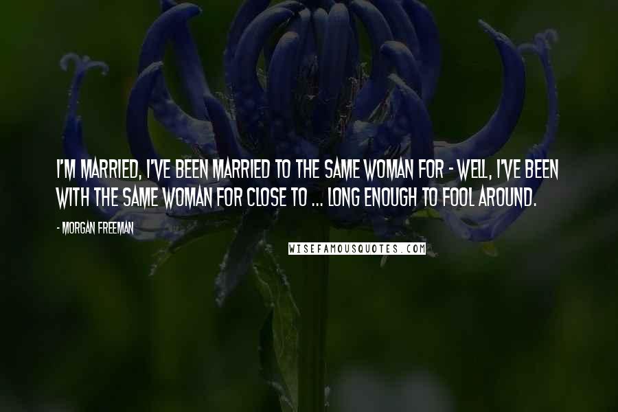 Morgan Freeman Quotes: I'm married, I've been married to the same woman for - well, I've been with the same woman for close to ... long enough to fool around.