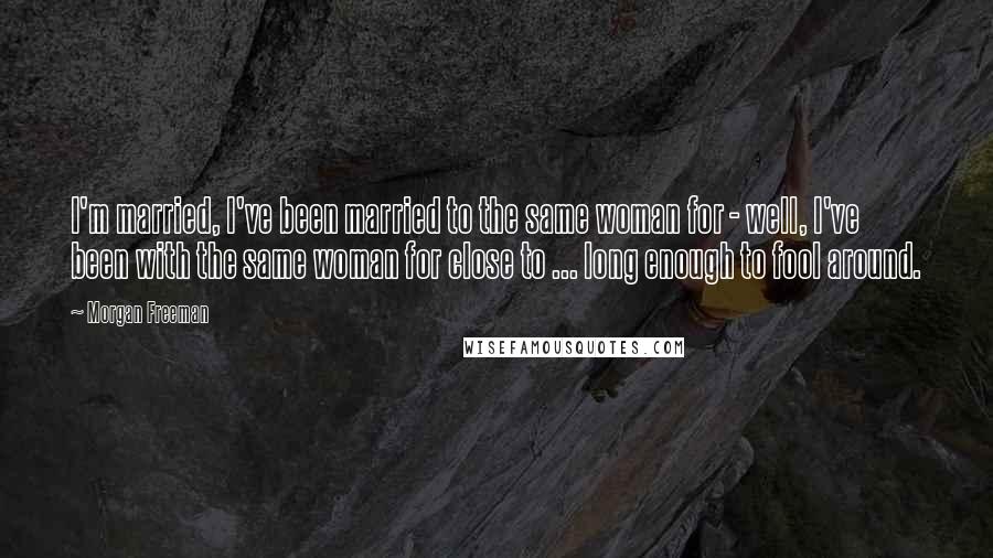 Morgan Freeman Quotes: I'm married, I've been married to the same woman for - well, I've been with the same woman for close to ... long enough to fool around.