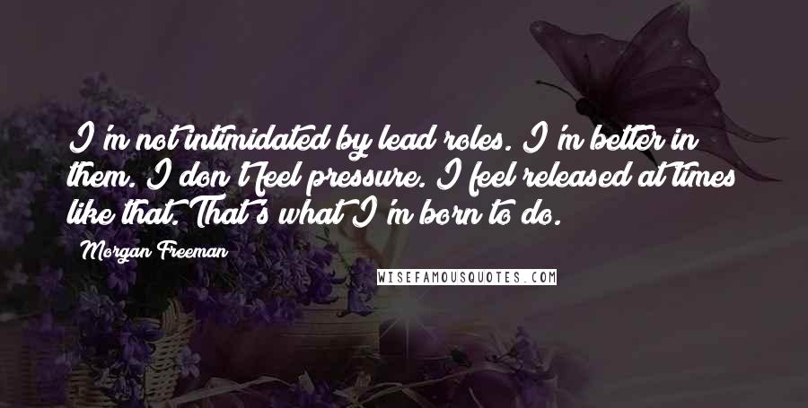 Morgan Freeman Quotes: I'm not intimidated by lead roles. I'm better in them. I don't feel pressure. I feel released at times like that. That's what I'm born to do.