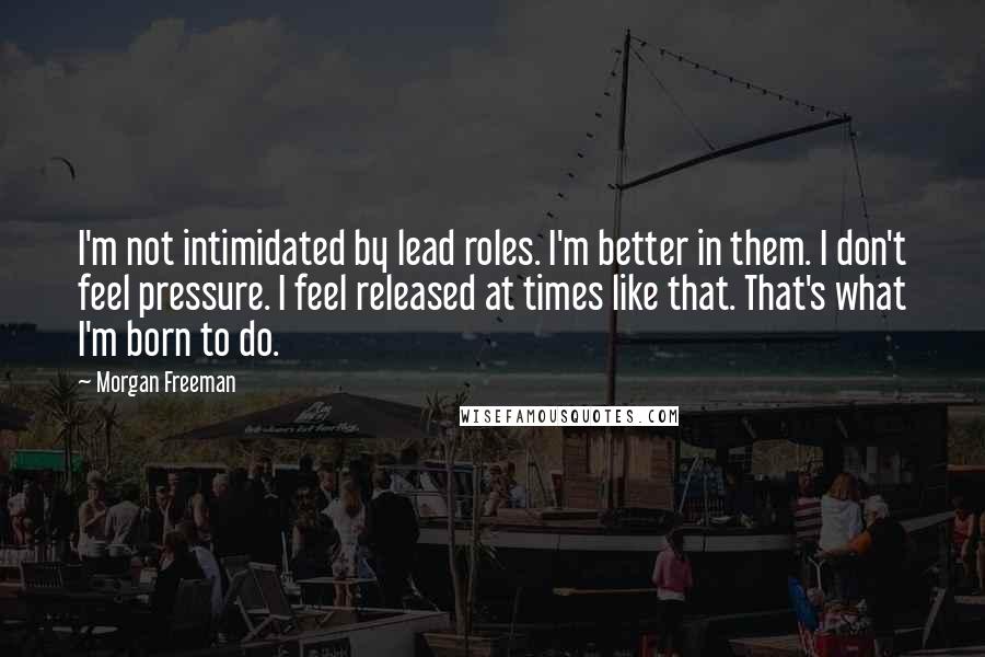 Morgan Freeman Quotes: I'm not intimidated by lead roles. I'm better in them. I don't feel pressure. I feel released at times like that. That's what I'm born to do.