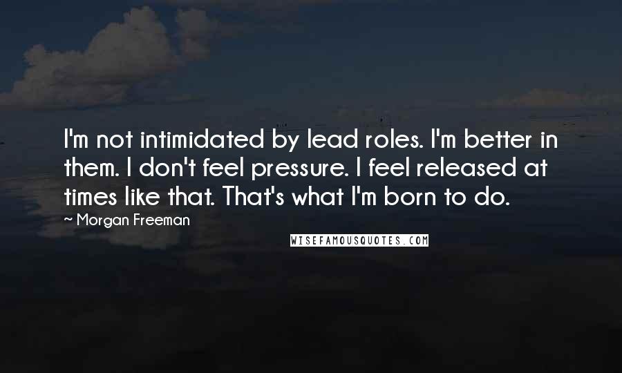 Morgan Freeman Quotes: I'm not intimidated by lead roles. I'm better in them. I don't feel pressure. I feel released at times like that. That's what I'm born to do.