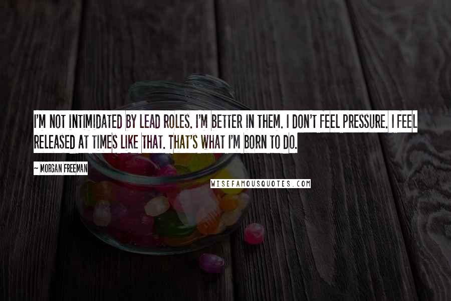 Morgan Freeman Quotes: I'm not intimidated by lead roles. I'm better in them. I don't feel pressure. I feel released at times like that. That's what I'm born to do.