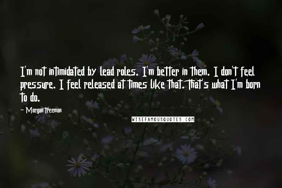 Morgan Freeman Quotes: I'm not intimidated by lead roles. I'm better in them. I don't feel pressure. I feel released at times like that. That's what I'm born to do.