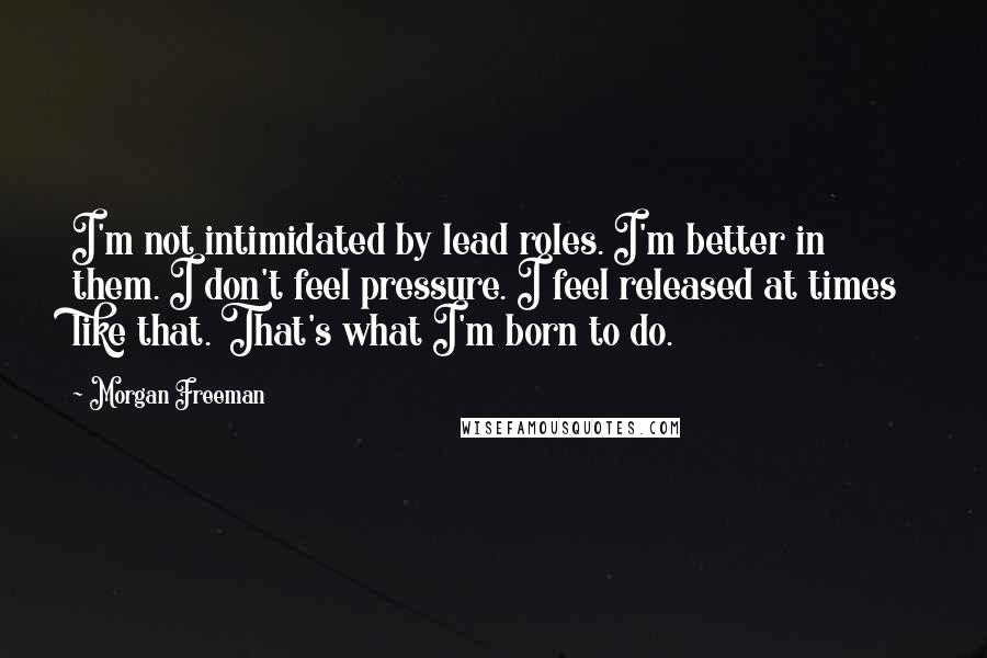 Morgan Freeman Quotes: I'm not intimidated by lead roles. I'm better in them. I don't feel pressure. I feel released at times like that. That's what I'm born to do.