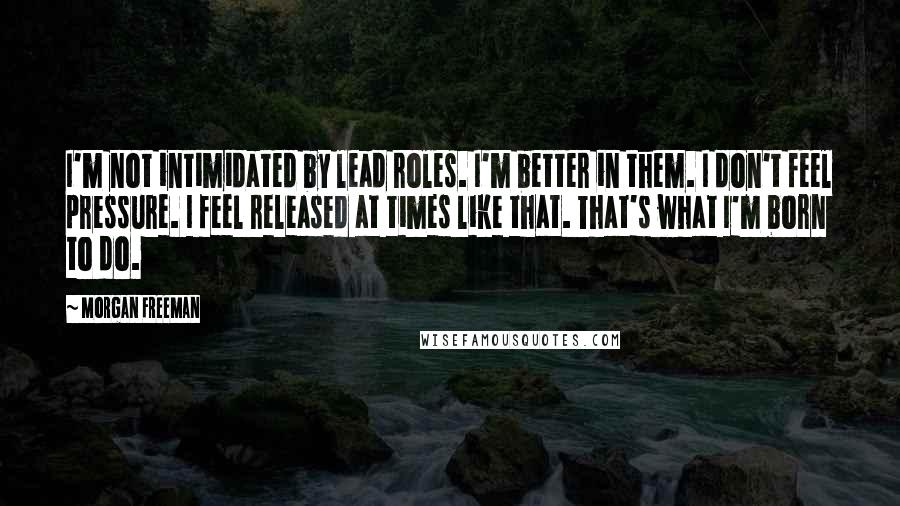 Morgan Freeman Quotes: I'm not intimidated by lead roles. I'm better in them. I don't feel pressure. I feel released at times like that. That's what I'm born to do.