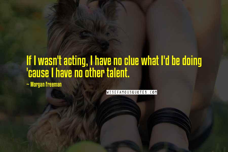 Morgan Freeman Quotes: If I wasn't acting, I have no clue what I'd be doing 'cause I have no other talent.