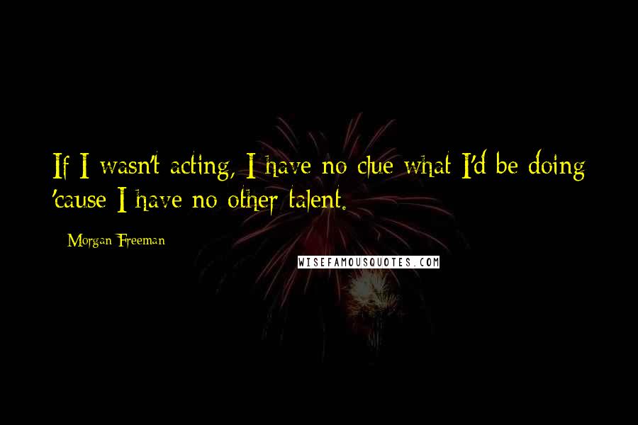 Morgan Freeman Quotes: If I wasn't acting, I have no clue what I'd be doing 'cause I have no other talent.