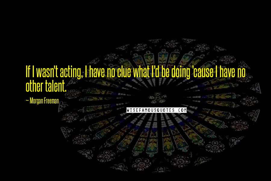 Morgan Freeman Quotes: If I wasn't acting, I have no clue what I'd be doing 'cause I have no other talent.