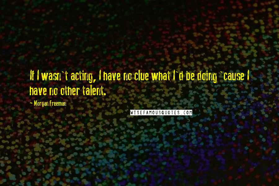 Morgan Freeman Quotes: If I wasn't acting, I have no clue what I'd be doing 'cause I have no other talent.