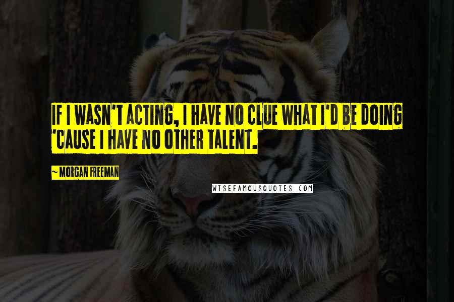 Morgan Freeman Quotes: If I wasn't acting, I have no clue what I'd be doing 'cause I have no other talent.