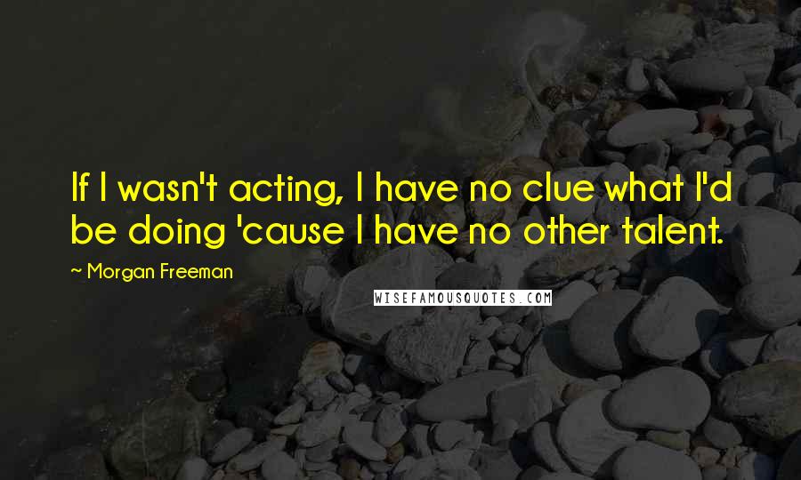 Morgan Freeman Quotes: If I wasn't acting, I have no clue what I'd be doing 'cause I have no other talent.