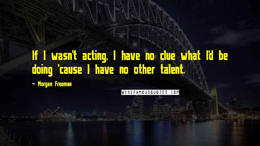 Morgan Freeman Quotes: If I wasn't acting, I have no clue what I'd be doing 'cause I have no other talent.