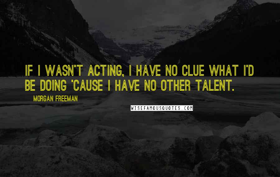 Morgan Freeman Quotes: If I wasn't acting, I have no clue what I'd be doing 'cause I have no other talent.