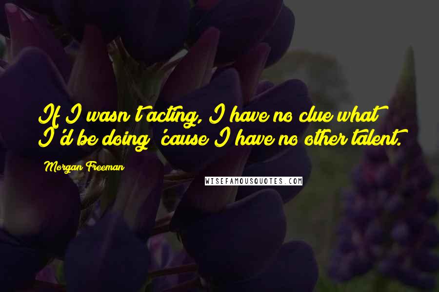 Morgan Freeman Quotes: If I wasn't acting, I have no clue what I'd be doing 'cause I have no other talent.