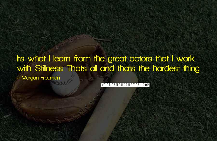 Morgan Freeman Quotes: It's what I learn from the great actors that I work with. Stillness. That's all and that's the hardest thing.
