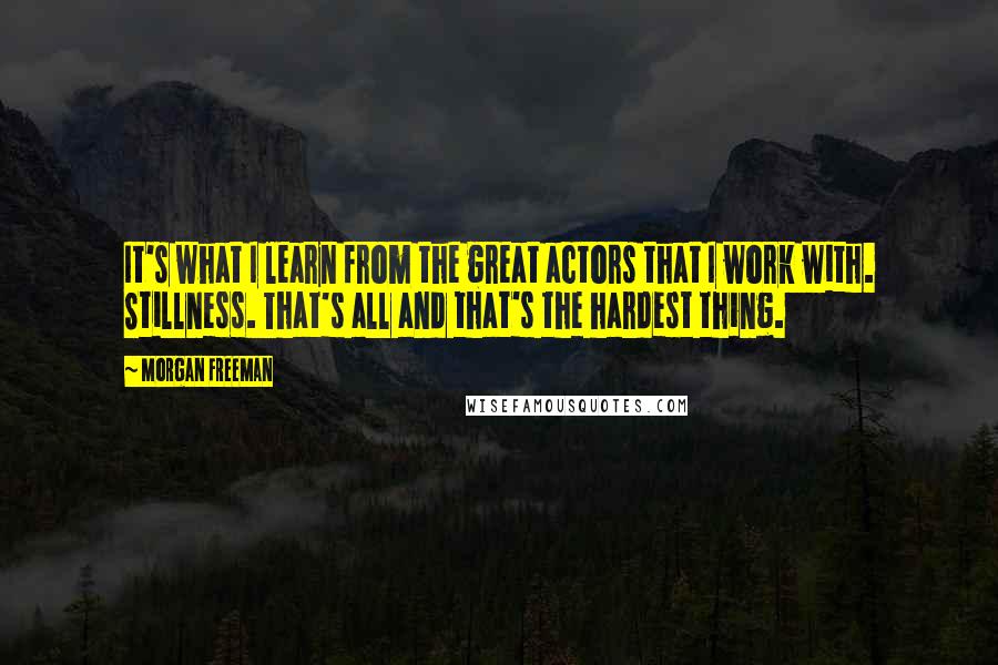 Morgan Freeman Quotes: It's what I learn from the great actors that I work with. Stillness. That's all and that's the hardest thing.