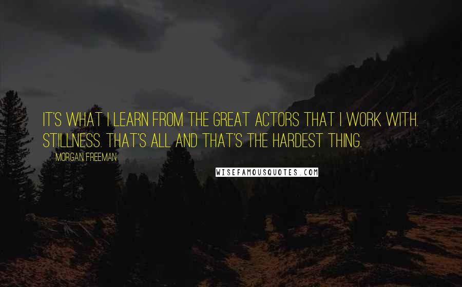 Morgan Freeman Quotes: It's what I learn from the great actors that I work with. Stillness. That's all and that's the hardest thing.