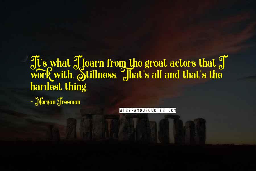 Morgan Freeman Quotes: It's what I learn from the great actors that I work with. Stillness. That's all and that's the hardest thing.
