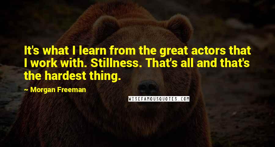 Morgan Freeman Quotes: It's what I learn from the great actors that I work with. Stillness. That's all and that's the hardest thing.