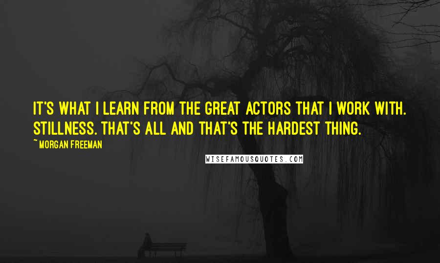 Morgan Freeman Quotes: It's what I learn from the great actors that I work with. Stillness. That's all and that's the hardest thing.