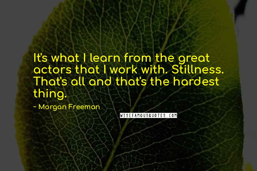 Morgan Freeman Quotes: It's what I learn from the great actors that I work with. Stillness. That's all and that's the hardest thing.