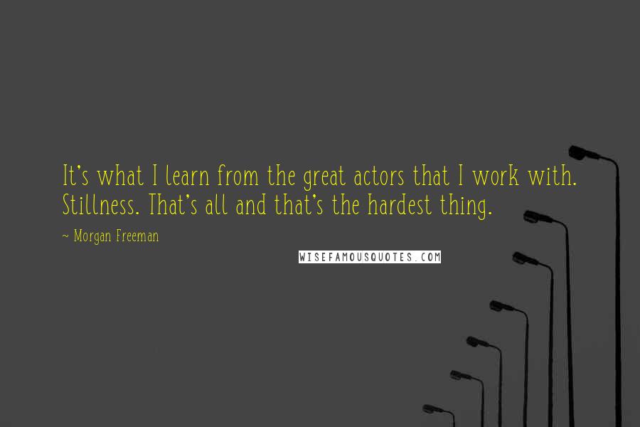 Morgan Freeman Quotes: It's what I learn from the great actors that I work with. Stillness. That's all and that's the hardest thing.