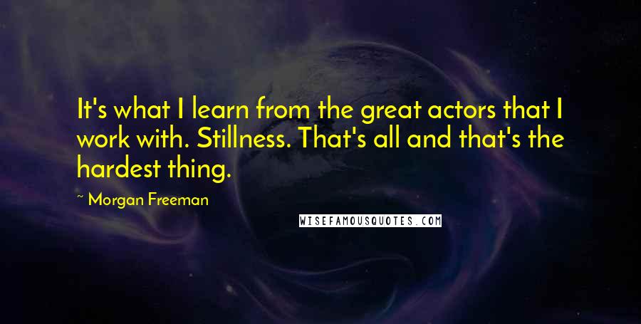 Morgan Freeman Quotes: It's what I learn from the great actors that I work with. Stillness. That's all and that's the hardest thing.